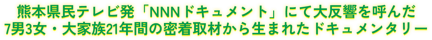 熊本県民テレビ発「NNNドキュメント」にて大反響を呼んだ7男3女・大家族21年間の密着取材から生まれたドキュメンタリー