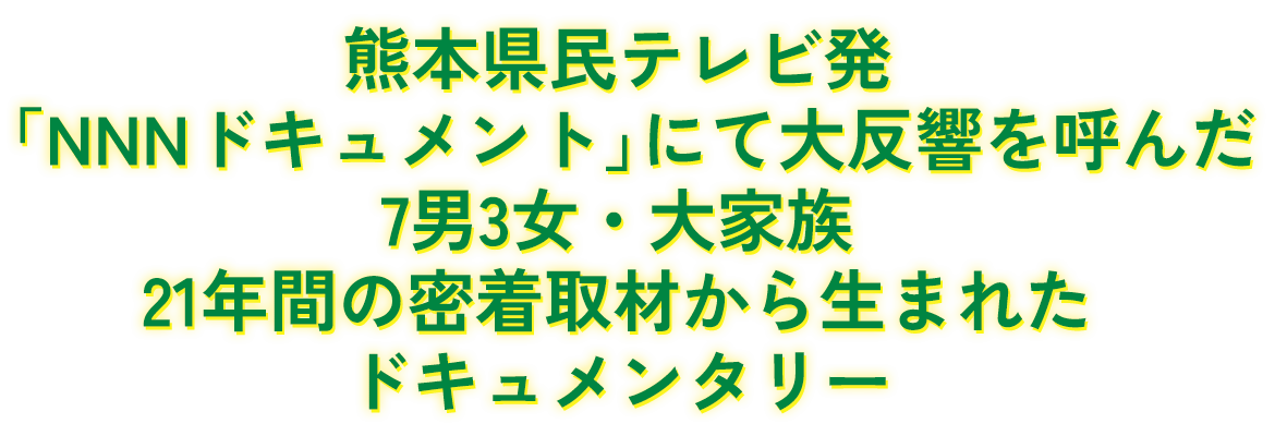 熊本県民テレビ発「NNNドキュメント」にて大反響を呼んだ7男3女・大家族21年間の密着取材から生まれたドキュメンタリー